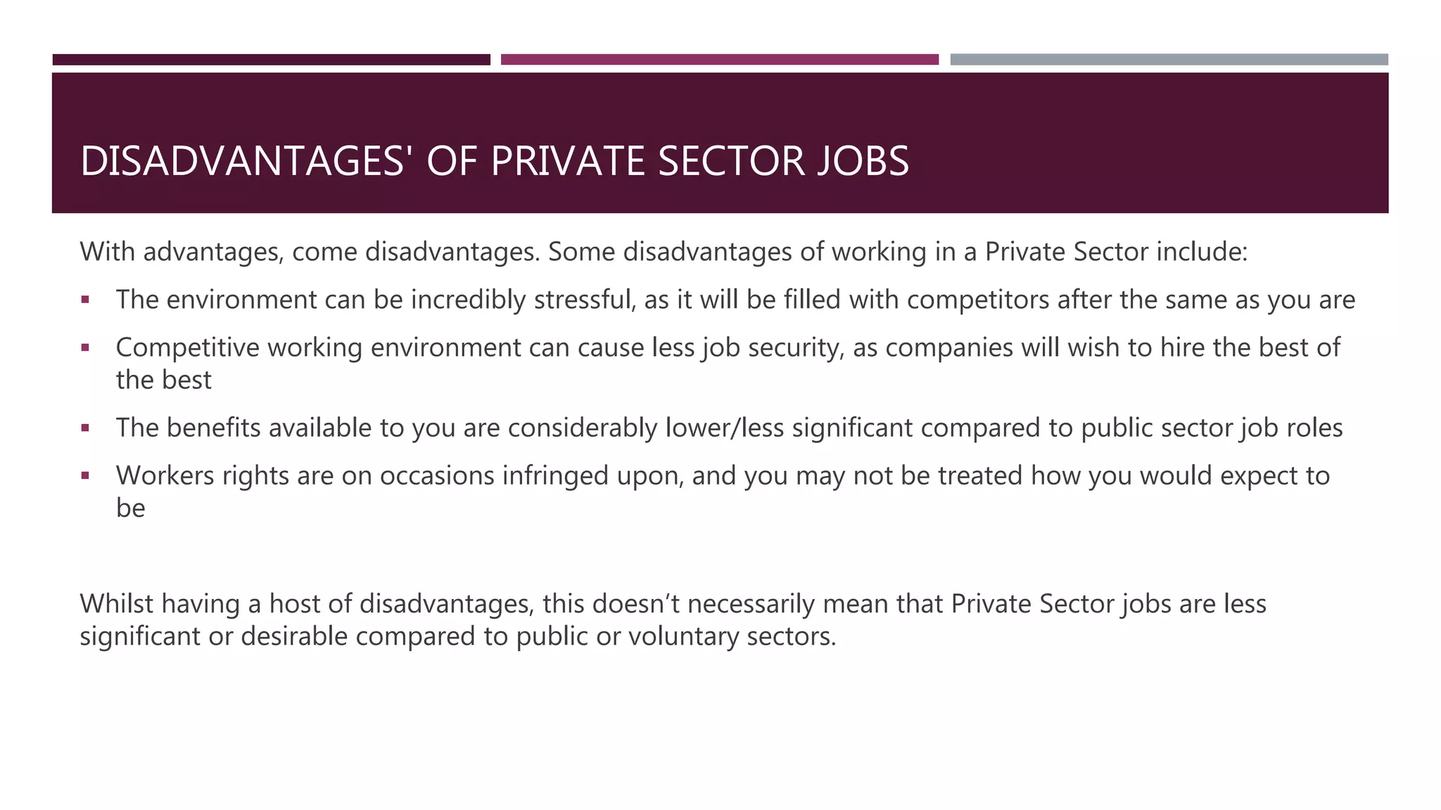 DISADVANTAGES' OF PRIVATE SECTOR JOBS
With advantages, come disadvantages. Some disadvantages of working in a Private Sector include:
 The environment can be incredibly stressful, as it will be filled with competitors after the same as you are
 Competitive working environment can cause less job security, as companies will wish to hire the best of
the best
 The benefits available to you are considerably lower/less significant compared to public sector job roles
 Workers rights are on occasions infringed upon, and you may not be treated how you would expect to
be
Whilst having a host of disadvantages, this doesn’t necessarily mean that Private Sector jobs are less
significant or desirable compared to public or voluntary sectors.
 