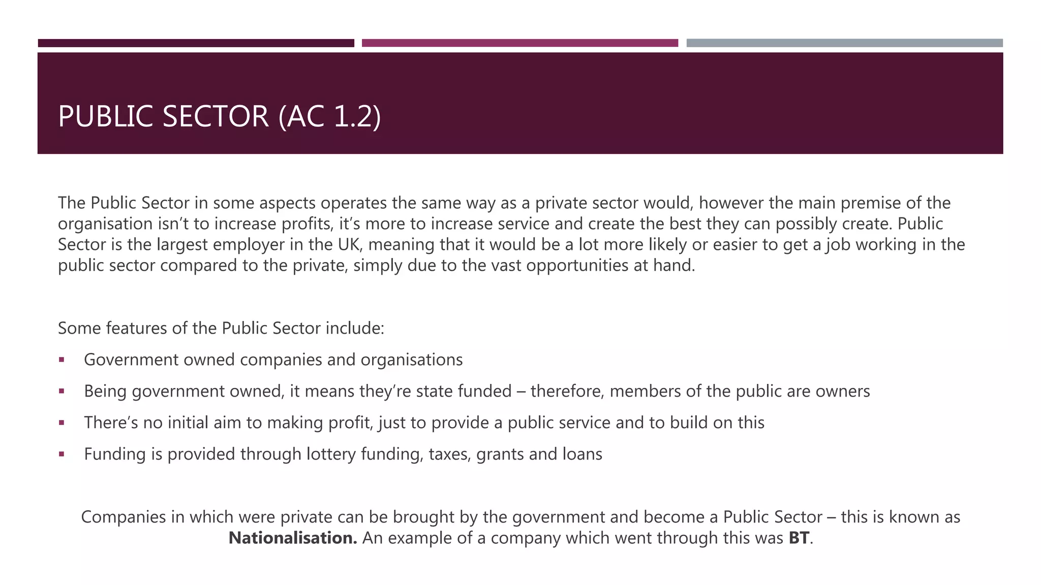 PUBLIC SECTOR (AC 1.2)
The Public Sector in some aspects operates the same way as a private sector would, however the main premise of the
organisation isn’t to increase profits, it’s more to increase service and create the best they can possibly create. Public
Sector is the largest employer in the UK, meaning that it would be a lot more likely or easier to get a job working in the
public sector compared to the private, simply due to the vast opportunities at hand.
Some features of the Public Sector include:
 Government owned companies and organisations
 Being government owned, it means they’re state funded – therefore, members of the public are owners
 There’s no initial aim to making profit, just to provide a public service and to build on this
 Funding is provided through lottery funding, taxes, grants and loans
Companies in which were private can be brought by the government and become a Public Sector – this is known as
Nationalisation. An example of a company which went through this was BT.
 