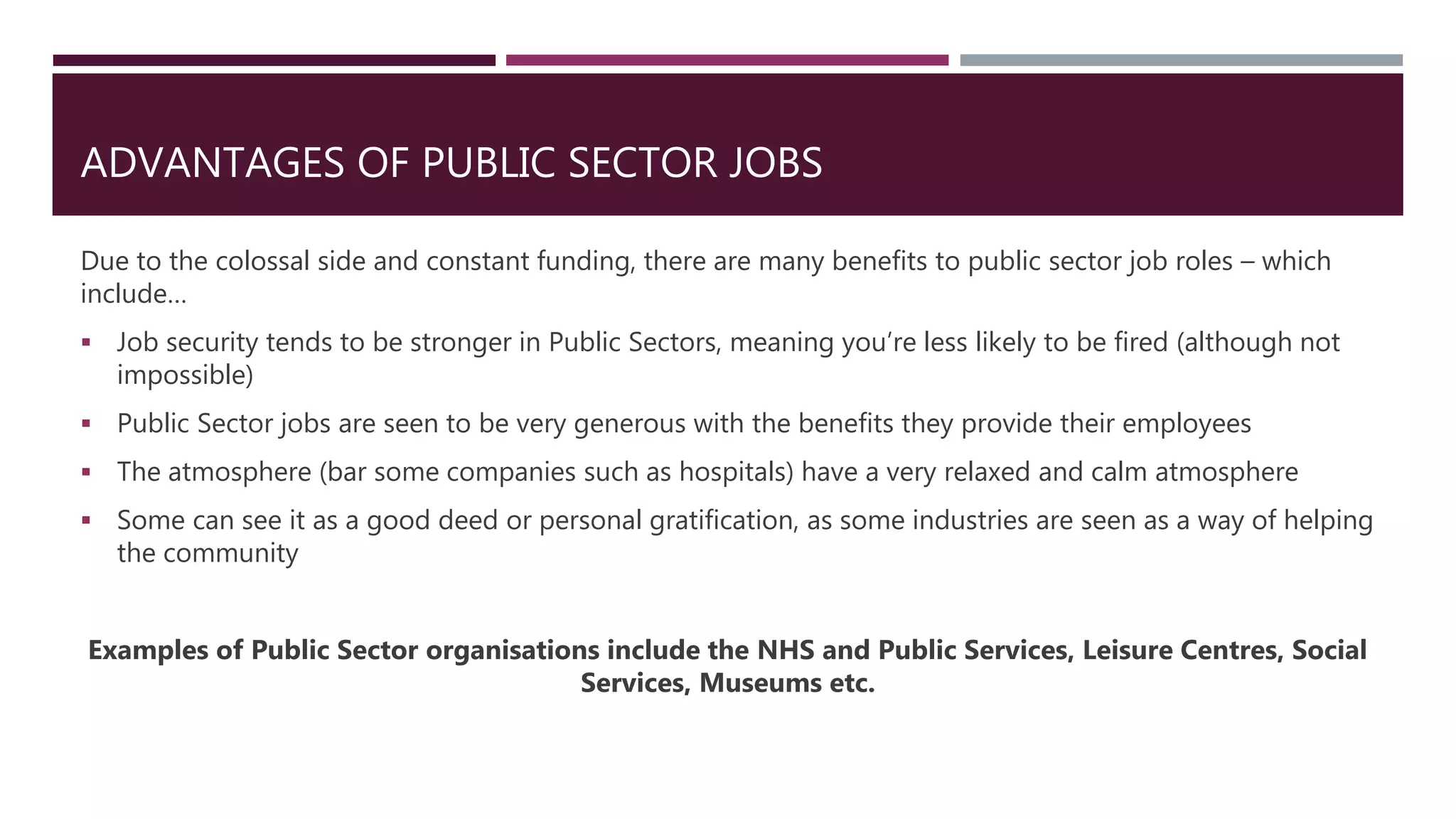ADVANTAGES OF PUBLIC SECTOR JOBS
Due to the colossal side and constant funding, there are many benefits to public sector job roles – which
include…
 Job security tends to be stronger in Public Sectors, meaning you’re less likely to be fired (although not
impossible)
 Public Sector jobs are seen to be very generous with the benefits they provide their employees
 The atmosphere (bar some companies such as hospitals) have a very relaxed and calm atmosphere
 Some can see it as a good deed or personal gratification, as some industries are seen as a way of helping
the community
Examples of Public Sector organisations include the NHS and Public Services, Leisure Centres, Social
Services, Museums etc.
 