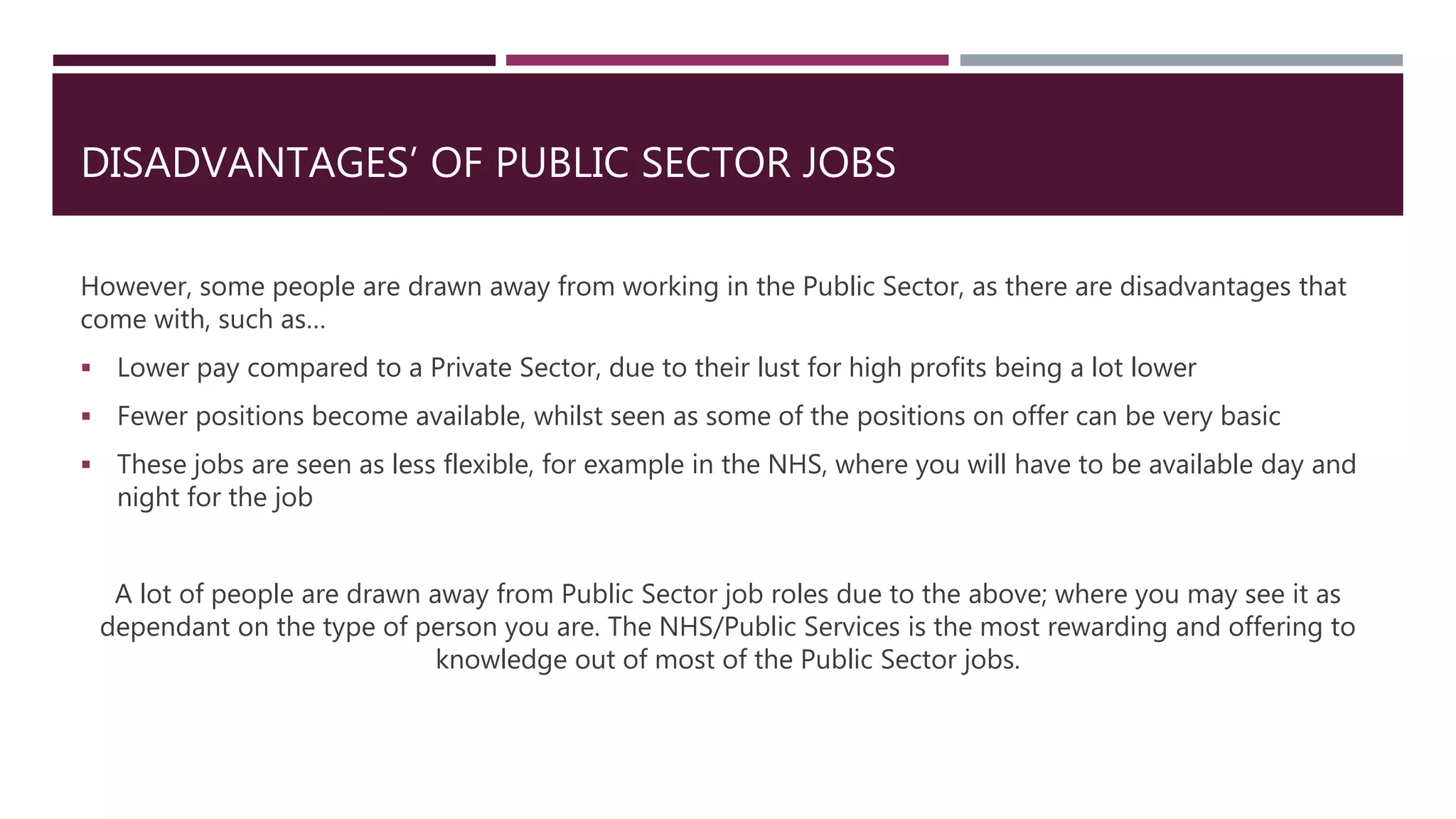 DISADVANTAGES’ OF PUBLIC SECTOR JOBS
However, some people are drawn away from working in the Public Sector, as there are disadvantages that
come with, such as…
 Lower pay compared to a Private Sector, due to their lust for high profits being a lot lower
 Fewer positions become available, whilst seen as some of the positions on offer can be very basic
 These jobs are seen as less flexible, for example in the NHS, where you will have to be available day and
night for the job
A lot of people are drawn away from Public Sector job roles due to the above; where you may see it as
dependant on the type of person you are. The NHS/Public Services is the most rewarding and offering to
knowledge out of most of the Public Sector jobs.
 