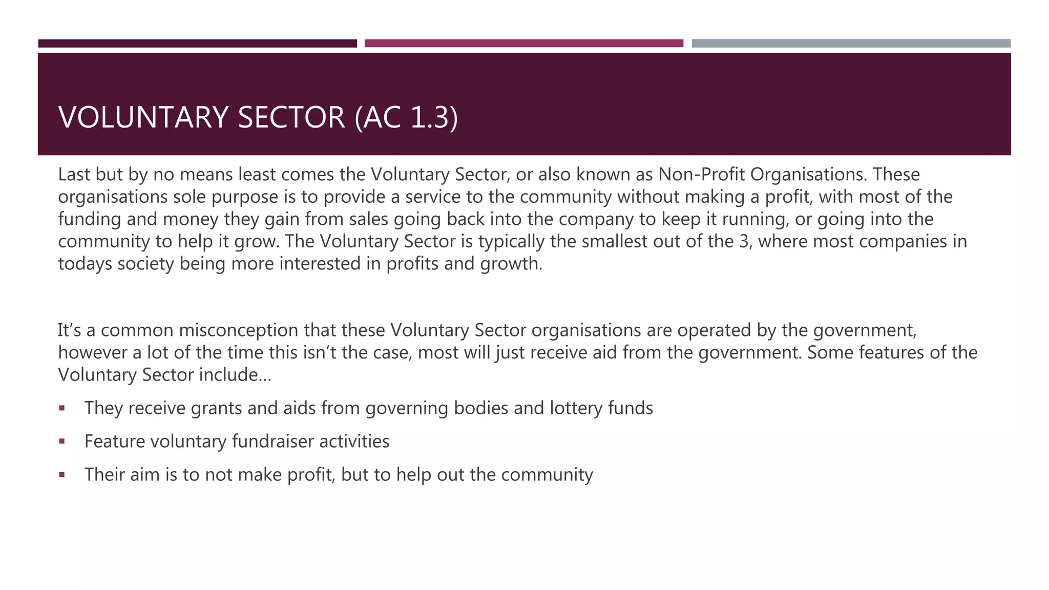 VOLUNTARY SECTOR (AC 1.3)
Last but by no means least comes the Voluntary Sector, or also known as Non-Profit Organisations. These
organisations sole purpose is to provide a service to the community without making a profit, with most of the
funding and money they gain from sales going back into the company to keep it running, or going into the
community to help it grow. The Voluntary Sector is typically the smallest out of the 3, where most companies in
todays society being more interested in profits and growth.
It’s a common misconception that these Voluntary Sector organisations are operated by the government,
however a lot of the time this isn’t the case, most will just receive aid from the government. Some features of the
Voluntary Sector include…
 They receive grants and aids from governing bodies and lottery funds
 Feature voluntary fundraiser activities
 Their aim is to not make profit, but to help out the community
 