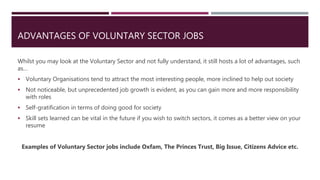 ADVANTAGES OF VOLUNTARY SECTOR JOBS
Whilst you may look at the Voluntary Sector and not fully understand, it still hosts a lot of advantages, such
as…
 Voluntary Organisations tend to attract the most interesting people, more inclined to help out society
 Not noticeable, but unprecedented job growth is evident, as you can gain more and more responsibility
with roles
 Self-gratification in terms of doing good for society
 Skill sets learned can be vital in the future if you wish to switch sectors, it comes as a better view on your
resume
Examples of Voluntary Sector jobs include Oxfam, The Princes Trust, Big Issue, Citizens Advice etc.
 