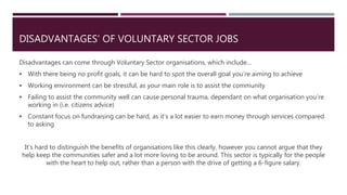 DISADVANTAGES’ OF VOLUNTARY SECTOR JOBS
Disadvantages can come through Voluntary Sector organisations, which include…
 With there being no profit goals, it can be hard to spot the overall goal you’re aiming to achieve
 Working environment can be stressful, as your main role is to assist the community
 Failing to assist the community well can cause personal trauma, dependant on what organisation you’re
working in (i.e. citizens advice)
 Constant focus on fundraising can be hard, as it’s a lot easier to earn money through services compared
to asking
It’s hard to distinguish the benefits of organisations like this clearly, however you cannot argue that they
help keep the communities safer and a lot more loving to be around. This sector is typically for the people
with the heart to help out, rather than a person with the drive of getting a 6-figure salary.
 