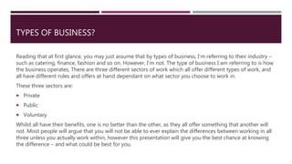 TYPES OF BUSINESS?
Reading that at first glance, you may just assume that by types of business, I’m referring to their industry –
such as catering, finance, fashion and so on. However, I’m not. The type of business I am referring to is how
the business operates, There are three different sectors of work which all offer different types of work, and
all have different roles and offers at hand dependant on what sector you choose to work in.
These three sectors are:
 Private
 Public
 Voluntary
Whilst all have their benefits, one is no better than the other, as they all offer something that another will
not. Most people will argue that you will not be able to ever explain the differences between working in all
three unless you actually work within, however this presentation will give you the best chance at knowing
the difference – and what could be best for you.
 