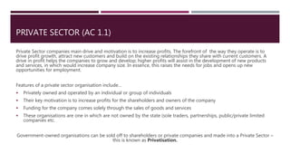 PRIVATE SECTOR (AC 1.1)
Private Sector companies main drive and motivation is to increase profits. The forefront of the way they operate is to
drive profit growth, attract new customers and build on the existing relationships they share with current customers. A
drive in profit helps the companies to grow and develop; higher profits will assist in the development of new products
and services, in which would increase company size. In essence, this raises the needs for jobs and opens up new
opportunities for employment.
Features of a private sector organisation include…
 Privately owned and operated by an individual or group of individuals
 Their key motivation is to increase profits for the shareholders and owners of the company
 Funding for the company comes solely through the sales of goods and services
 These organisations are one in which are not owned by the state (sole traders, partnerships, public/private limited
companies etc.
Government-owned organisations can be sold off to shareholders or private companies and made into a Private Sector –
this is known as Privatisation.
 