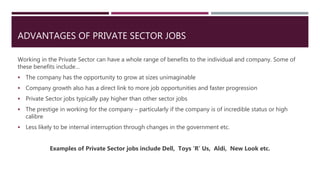 ADVANTAGES OF PRIVATE SECTOR JOBS
Working in the Private Sector can have a whole range of benefits to the individual and company. Some of
these benefits include…
 The company has the opportunity to grow at sizes unimaginable
 Company growth also has a direct link to more job opportunities and faster progression
 Private Sector jobs typically pay higher than other sector jobs
 The prestige in working for the company – particularly if the company is of incredible status or high
calibre
 Less likely to be internal interruption through changes in the government etc.
Examples of Private Sector jobs include Dell, Toys ‘R’ Us, Aldi, New Look etc.
 