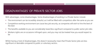 DISADVANTAGES' OF PRIVATE SECTOR JOBS
With advantages, come disadvantages. Some disadvantages of working in a Private Sector include:
 The environment can be incredibly stressful, as it will be filled with competitors after the same as you are
 Competitive working environment can cause less job security, as companies will wish to hire the best of
the best
 The benefits available to you are considerably lower/less significant compared to public sector job roles
 Workers rights are on occasions infringed upon, and you may not be treated how you would expect to
be
Whilst having a host of disadvantages, this doesn’t necessarily mean that Private Sector jobs are less
significant or desirable compared to public or voluntary sectors.
 
