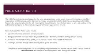 PUBLIC SECTOR (AC 1.2)
The Public Sector in some aspects operates the same way as a private sector would, however the main premise of the
organisation isn’t to increase profits, it’s more to increase service and create the best they can possibly create. Public
Sector is the largest employer in the UK, meaning that it would be a lot more likely or easier to get a job working in the
public sector compared to the private, simply due to the vast opportunities at hand.
Some features of the Public Sector include:
 Government owned companies and organisations
 Being government owned, it means they’re state funded – therefore, members of the public are owners
 There’s no initial aim to making profit, just to provide a public service and to build on this
 Funding is provided through lottery funding, taxes, grants and loans
Companies in which were private can be brought by the government and become a Public Sector – this is known as
Nationalisation. An example of a company which went through this was BT.
 