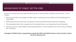 ADVANTAGES OF PUBLIC SECTOR JOBS
Due to the colossal side and constant funding, there are many benefits to public sector job roles – which
include…
 Job security tends to be stronger in Public Sectors, meaning you’re less likely to be fired (although not
impossible)
 Public Sector jobs are seen to be very generous with the benefits they provide their employees
 The atmosphere (bar some companies such as hospitals) have a very relaxed and calm atmosphere
 Some can see it as a good deed or personal gratification, as some industries are seen as a way of helping
the community
Examples of Public Sector organisations include the NHS and Public Services, Leisure Centres, Social
Services, Museums etc.
 