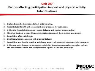 Unit 207 
Factors affecting participation in sport and physical activity 
Tutor Guidance 
1. Explain the unit outcomes and check understanding. 
2. Present students with unit assessments and processes for submission. 
3. Utilise the PowerPoint to support lesson delivery, and student understanding. 
4. Allow for students to record lesson information to support them in their assessment. 
5. Consolidate after each lesson. 
6. Link theory lesson outcomes with practical delivery. 
7. Consolidate and link the practical and theory aspects with the unit outcomes and assessment. 
8. Utilise any and all resources to support and deliver the unit outcomes for example – quizzes, 
risk assessments, health and safety checklist, injuries in football, video clips. 
Level 2 Award, Certificate & Diploma in Increasing Participation in Sport and Active Leisure in Community Settings (QCF) (4863-26) 
 