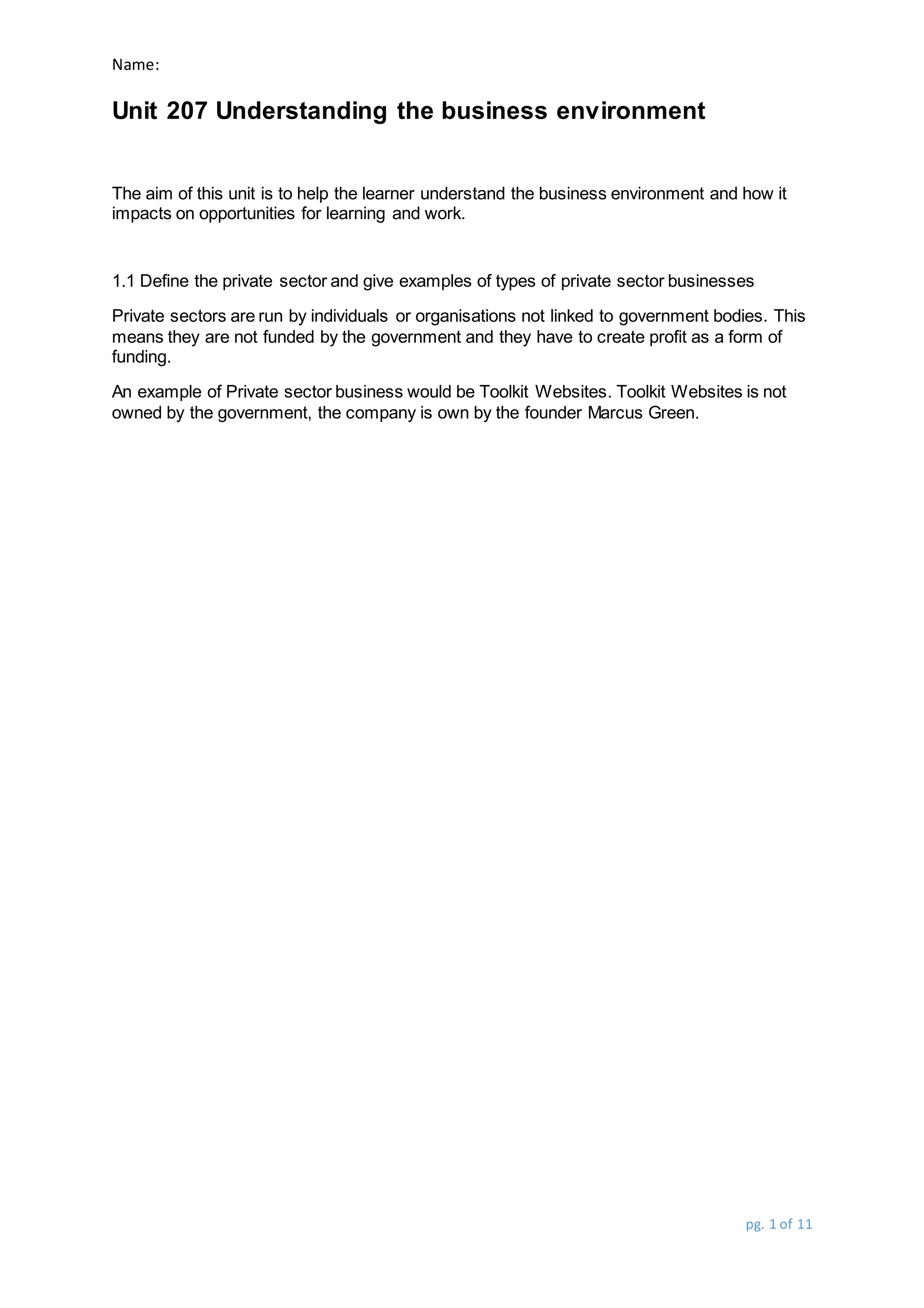 Name:
Unit 207 Understanding the business environment
pg. 1 of 11
The aim of this unit is to help the learner understand the business environment and how it
impacts on opportunities for learning and work.
1.1 Define the private sector and give examples of types of private sector businesses
Private sectors are run by individuals or organisations not linked to government bodies. This
means they are not funded by the government and they have to create profit as a form of
funding.
An example of Private sector business would be Toolkit Websites. Toolkit Websites is not
owned by the government, the company is own by the founder Marcus Green.
 