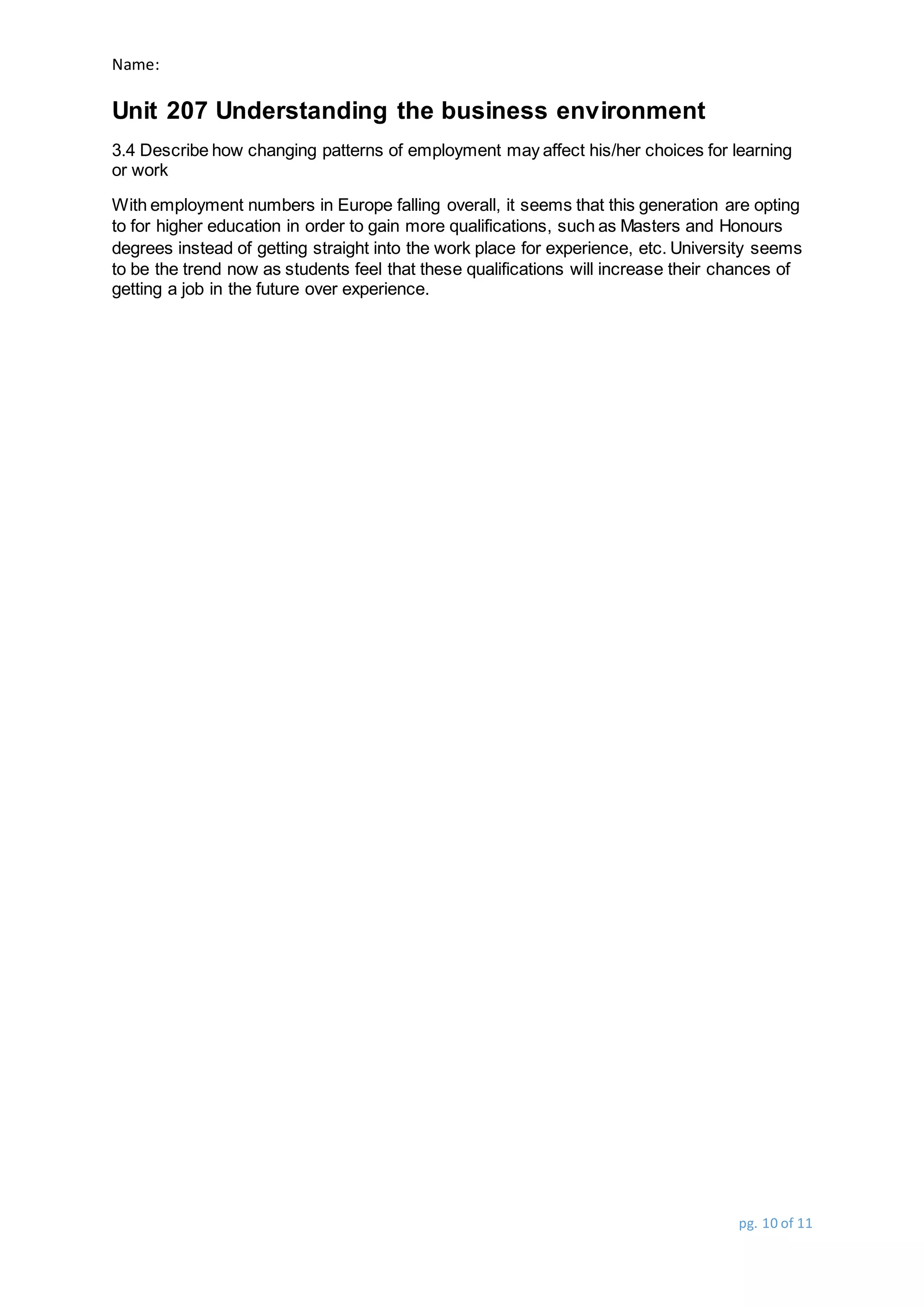 Name:
Unit 207 Understanding the business environment
pg. 10 of 11
3.4 Describe how changing patterns of employment may affect his/her choices for learning
or work
With employment numbers in Europe falling overall, it seems that this generation are opting
to for higher education in order to gain more qualifications, such as Masters and Honours
degrees instead of getting straight into the work place for experience, etc. University seems
to be the trend now as students feel that these qualifications will increase their chances of
getting a job in the future over experience.
 