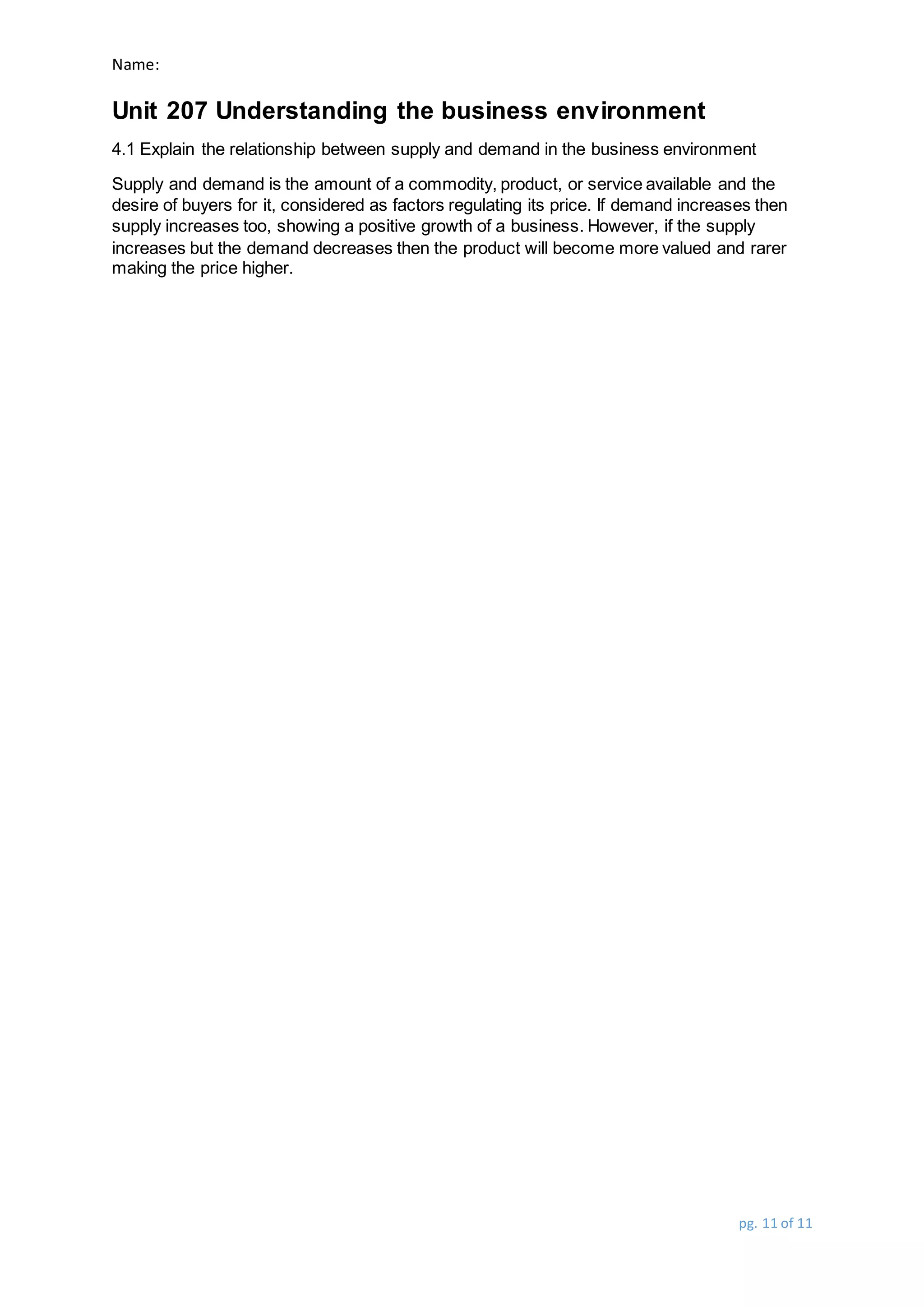Name:
Unit 207 Understanding the business environment
pg. 11 of 11
4.1 Explain the relationship between supply and demand in the business environment
Supply and demand is the amount of a commodity, product, or service available and the
desire of buyers for it, considered as factors regulating its price. If demand increases then
supply increases too, showing a positive growth of a business. However, if the supply
increases but the demand decreases then the product will become more valued and rarer
making the price higher.
 