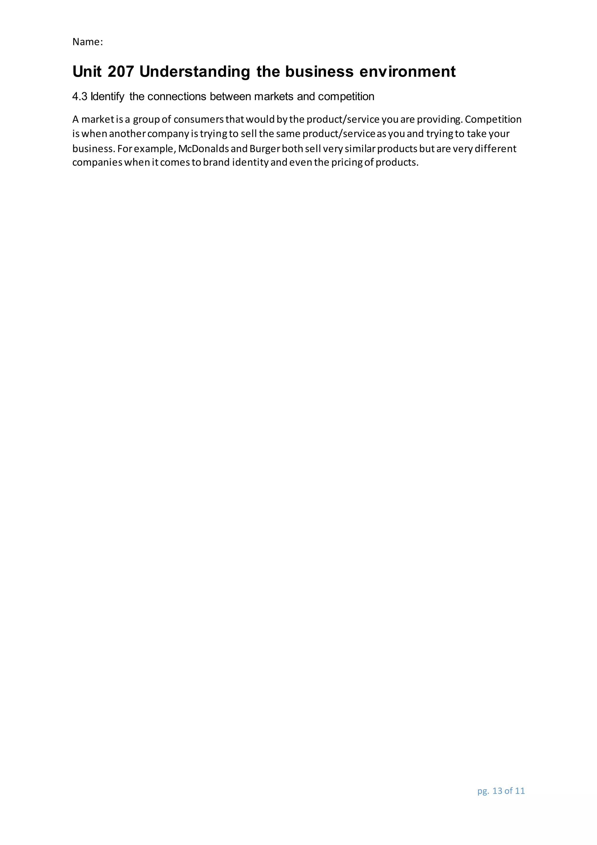 Name:
Unit 207 Understanding the business environment
pg. 13 of 11
4.3 Identify the connections between markets and competition
A marketisa groupof consumersthatwouldbythe product/service youare providing.Competition
iswhenanothercompanyistryingto sell the same product/serviceasyouand tryingto take your
business.Forexample,McDonaldsandBurgerbothsell verysimilarproductsbutare verydifferent
companieswhenitcomestobrand identityandeventhe pricingof products.
 