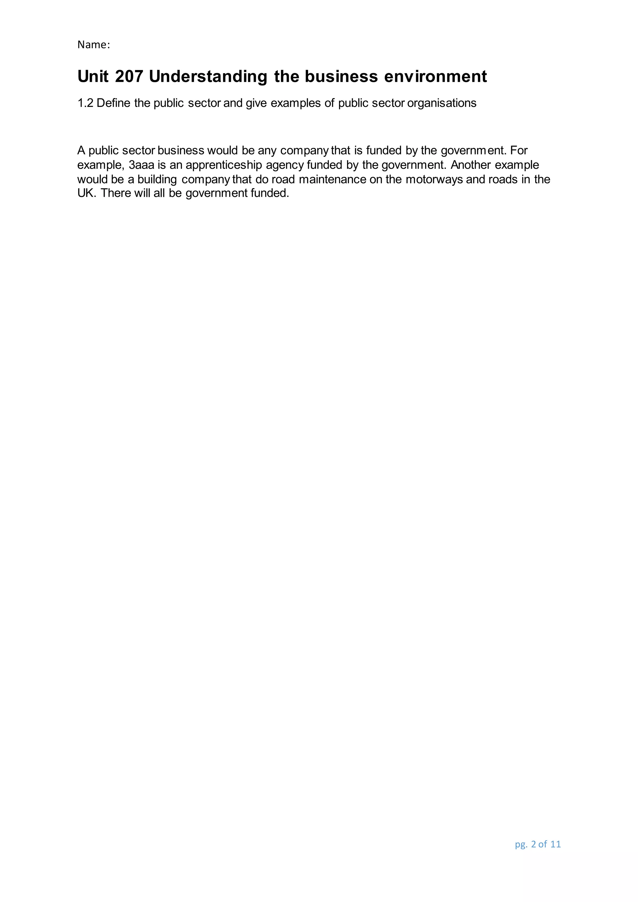 Name:
Unit 207 Understanding the business environment
pg. 2 of 11
1.2 Define the public sector and give examples of public sector organisations
A public sector business would be any company that is funded by the government. For
example, 3aaa is an apprenticeship agency funded by the government. Another example
would be a building company that do road maintenance on the motorways and roads in the
UK. There will all be government funded.
 