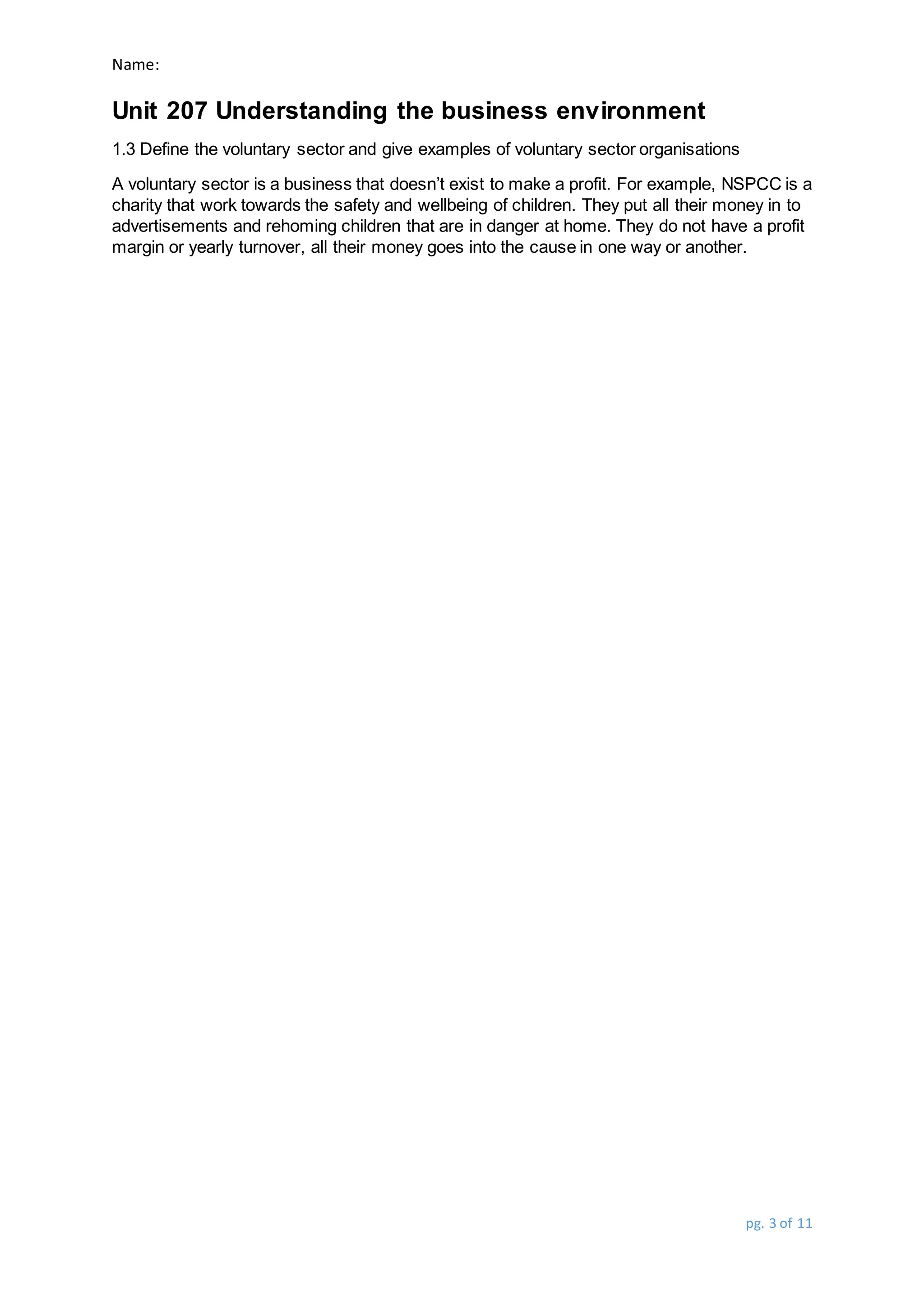 Name:
Unit 207 Understanding the business environment
pg. 3 of 11
1.3 Define the voluntary sector and give examples of voluntary sector organisations
A voluntary sector is a business that doesn’t exist to make a profit. For example, NSPCC is a
charity that work towards the safety and wellbeing of children. They put all their money in to
advertisements and rehoming children that are in danger at home. They do not have a profit
margin or yearly turnover, all their money goes into the cause in one way or another.
 