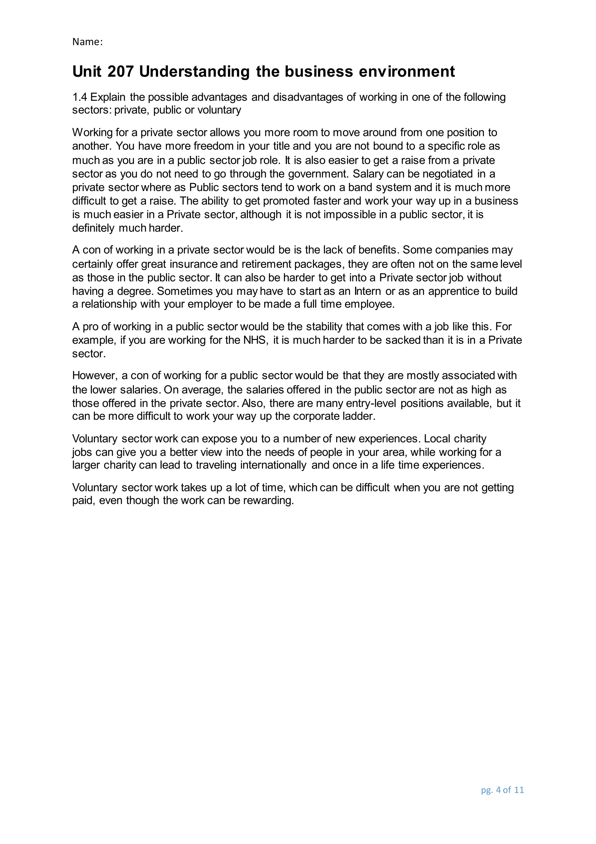 Name:
Unit 207 Understanding the business environment
pg. 4 of 11
1.4 Explain the possible advantages and disadvantages of working in one of the following
sectors: private, public or voluntary
Working for a private sector allows you more room to move around from one position to
another. You have more freedom in your title and you are not bound to a specific role as
much as you are in a public sector job role. It is also easier to get a raise from a private
sector as you do not need to go through the government. Salary can be negotiated in a
private sector where as Public sectors tend to work on a band system and it is much more
difficult to get a raise. The ability to get promoted faster and work your way up in a business
is much easier in a Private sector, although it is not impossible in a public sector, it is
definitely much harder.
A con of working in a private sector would be is the lack of benefits. Some companies may
certainly offer great insurance and retirement packages, they are often not on the same level
as those in the public sector. It can also be harder to get into a Private sector job without
having a degree. Sometimes you may have to start as an Intern or as an apprentice to build
a relationship with your employer to be made a full time employee.
A pro of working in a public sector would be the stability that comes with a job like this. For
example, if you are working for the NHS, it is much harder to be sacked than it is in a Private
sector.
However, a con of working for a public sector would be that they are mostly associated with
the lower salaries. On average, the salaries offered in the public sector are not as high as
those offered in the private sector. Also, there are many entry-level positions available, but it
can be more difficult to work your way up the corporate ladder.
Voluntary sector work can expose you to a number of new experiences. Local charity
jobs can give you a better view into the needs of people in your area, while working for a
larger charity can lead to traveling internationally and once in a life time experiences.
Voluntary sector work takes up a lot of time, which can be difficult when you are not getting
paid, even though the work can be rewarding.
 