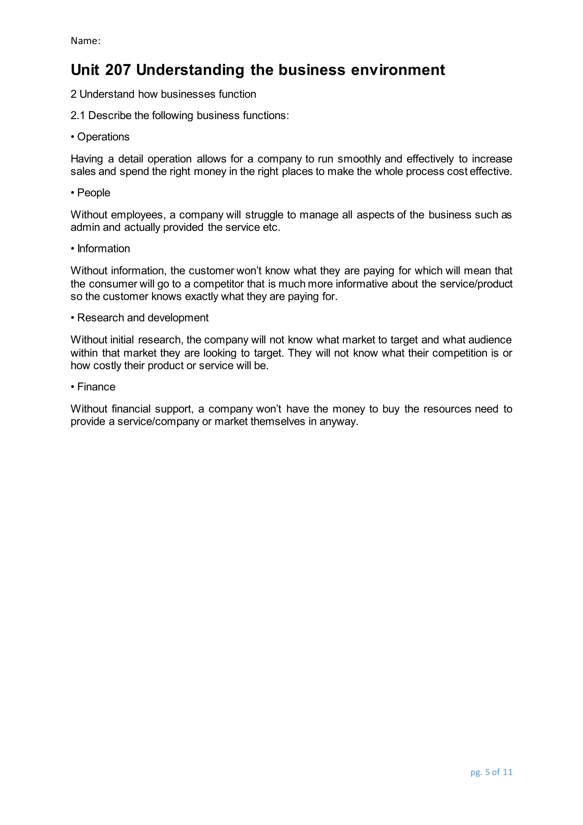 Name:
Unit 207 Understanding the business environment
pg. 5 of 11
2 Understand how businesses function
2.1 Describe the following business functions:
• Operations
Having a detail operation allows for a company to run smoothly and effectively to increase
sales and spend the right money in the right places to make the whole process cost effective.
• People
Without employees, a company will struggle to manage all aspects of the business such as
admin and actually provided the service etc.
• Information
Without information, the customer won’t know what they are paying for which will mean that
the consumer will go to a competitor that is much more informative about the service/product
so the customer knows exactly what they are paying for.
• Research and development
Without initial research, the company will not know what market to target and what audience
within that market they are looking to target. They will not know what their competition is or
how costly their product or service will be.
• Finance
Without financial support, a company won’t have the money to buy the resources need to
provide a service/company or market themselves in anyway.
 