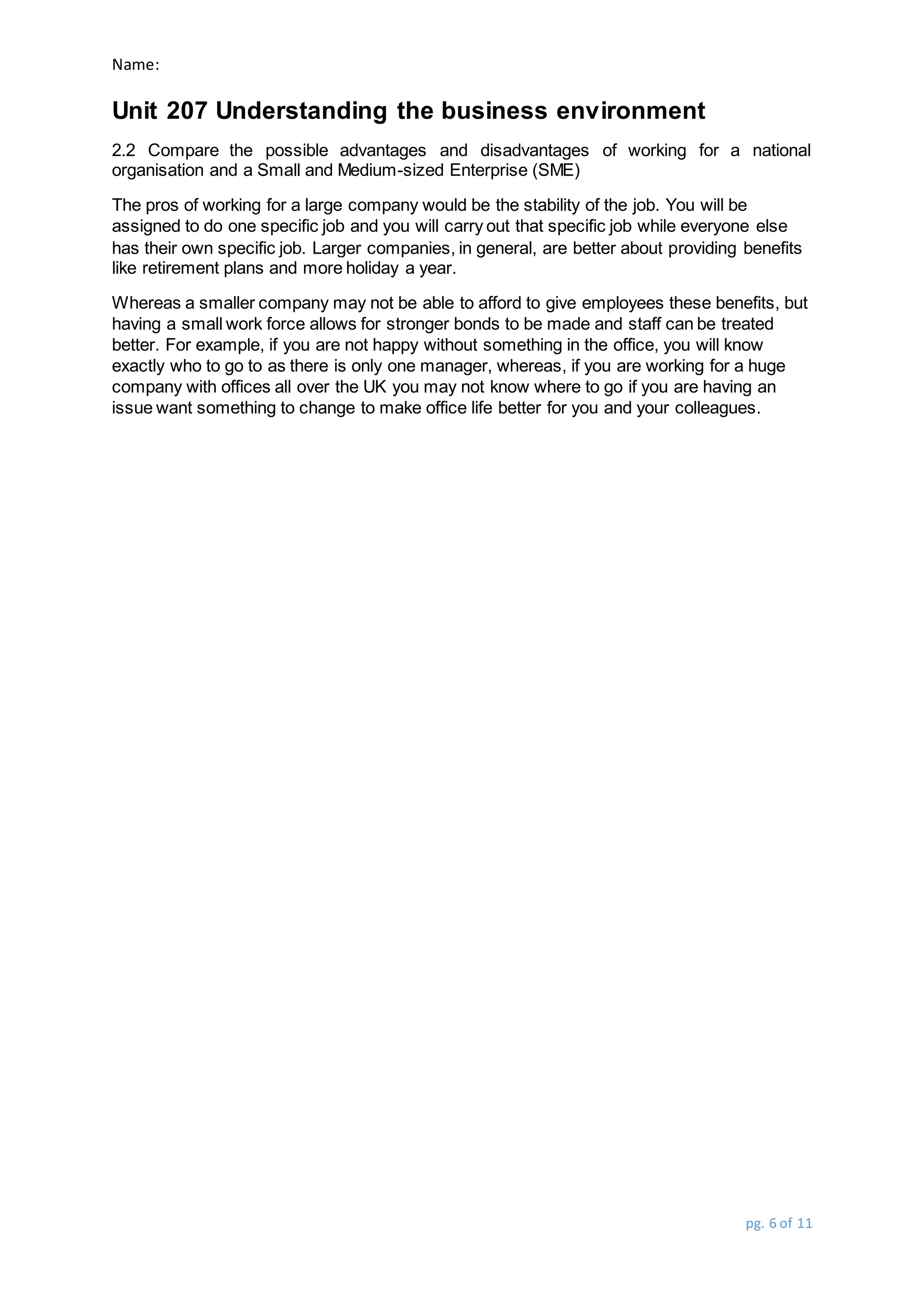 Name:
Unit 207 Understanding the business environment
pg. 6 of 11
2.2 Compare the possible advantages and disadvantages of working for a national
organisation and a Small and Medium-sized Enterprise (SME)
The pros of working for a large company would be the stability of the job. You will be
assigned to do one specific job and you will carry out that specific job while everyone else
has their own specific job. Larger companies, in general, are better about providing benefits
like retirement plans and more holiday a year.
Whereas a smaller company may not be able to afford to give employees these benefits, but
having a small work force allows for stronger bonds to be made and staff can be treated
better. For example, if you are not happy without something in the office, you will know
exactly who to go to as there is only one manager, whereas, if you are working for a huge
company with offices all over the UK you may not know where to go if you are having an
issue want something to change to make office life better for you and your colleagues.
 