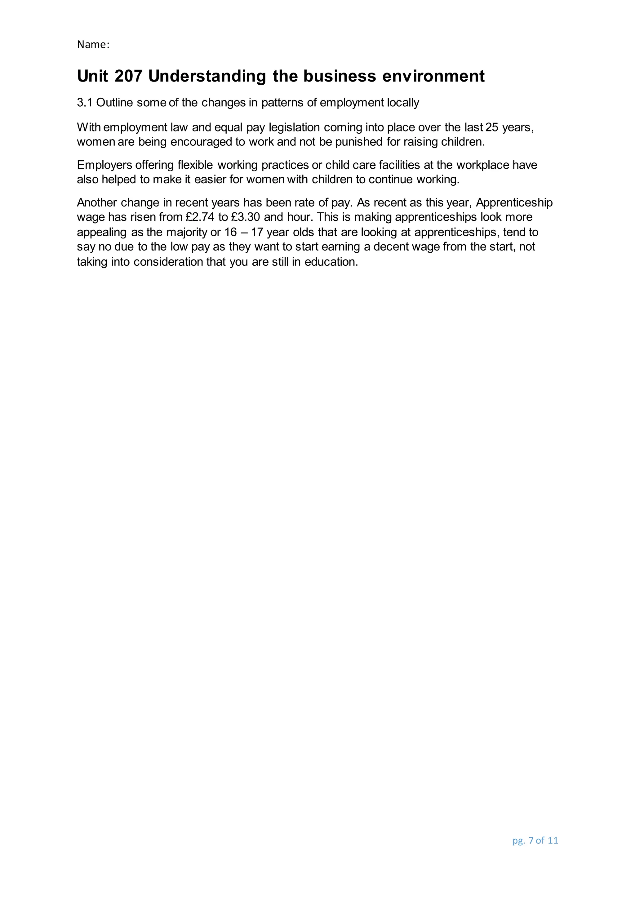 Name:
Unit 207 Understanding the business environment
pg. 7 of 11
3.1 Outline some of the changes in patterns of employment locally
With employment law and equal pay legislation coming into place over the last 25 years,
women are being encouraged to work and not be punished for raising children.
Employers offering flexible working practices or child care facilities at the workplace have
also helped to make it easier for women with children to continue working.
Another change in recent years has been rate of pay. As recent as this year, Apprenticeship
wage has risen from £2.74 to £3.30 and hour. This is making apprenticeships look more
appealing as the majority or 16 – 17 year olds that are looking at apprenticeships, tend to
say no due to the low pay as they want to start earning a decent wage from the start, not
taking into consideration that you are still in education.
 
