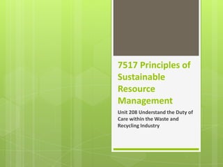7517 Principles of
Sustainable
Resource
Management
Unit 208 Understand the Duty of
Care within the Waste and
Recycling Industry

 