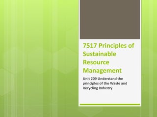 7517 Principles of
Sustainable
Resource
Management
Unit 209 Understand the
principles of the Waste and
Recycling Industry
 