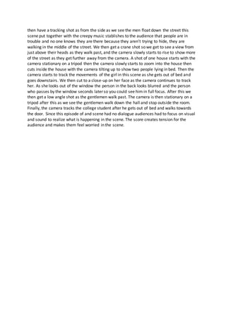 then have a tracking shot as from the side as we see the men float down the street this
scene put together with the creepy music stablishes to the audience that people are in
trouble and no one knows they are there because they aren’t trying to hide, they are
walking in the middle of the street. We then get a crane shot so we get to see a view from
just above their heads as they walk past, and the camera slowly starts to rise to show more
of the street as they get further away from the camera. A shot of one house starts with the
camera stationary on a tripod then the camera slowly starts to zoom into the house then
cuts inside the house with the camera tilting up to show two people lying in bed. Then the
camera starts to track the movements of the girl in this scene as she gets out of bed and
goes downstairs. We then cut to a close-up on her face as the camera continues to track
her. As she looks out of the window the person in the back looks blurred and the person
who passes by the window seconds later so you could see him in full focus. After this we
then get a low angle shot as the gentlemen walk past. The camera is then stationary on a
tripod after this as we see the gentlemen walk down the hall and stop outside the room.
Finally, the camera tracks the college student after he gets out of bed and walks towards
the door. Since this episode of and scene had no dialogue audiences had to focus on visual
and sound to realize what is happening in the scene. The score creates tension for the
audience and makes them feel worried in the scene.
 
