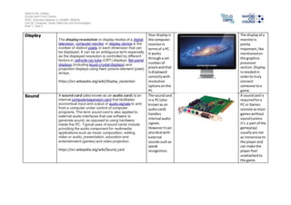 Salford City College
Eccles Sixth Form Centre
BTEC Extended Diploma in GAMES DESIGN
Unit 20: Computer Game Platforms and Technologies
Brief 1_Task 2
Display
The display resolution or display modes of a digital
television, computer monitor or display device is the
number of distinct pixels in each dimension that can
be displayed. It can be an ambiguous term especially
as the displayed resolution is controlled by different
factors in cathode ray tube (CRT) displays, flat-panel
displays (including liquid-crystal displays) and
projection displays using fixed picture-element (pixel)
arrays.
https://en.wikipedia.org/wiki/Display_resolution
Your displayis
the computer
monitorin
termsof a PC.
It works
througha set
numberof
pixelsandthat
isdisplayed
correctlywith
resolution
optionsonthe
PC.
The displayof a
monitoris
pretty
important,like
mentionedon
the graphics
processor
section.Display
isneededin
orderto truly
connect
someone toa
game.
Sound A sound card (also known as an audio card) is an
internal computerexpansion card that facilitates
economical input and output of audio signals to and
from a computer under control of computer
programs. The term sound card is also applied to
external audio interfaces that use software to
generate sound, as opposed to using hardware
inside the PC. Typical uses of sound cards include
providing the audio component for multimedia
applications such as music composition, editing
video or audio, presentation, education and
entertainment (games) and video projection.
https://en.wikipedia.org/wiki/Sound_card
The soundcard
ina PC(also
knownas an
audiocard)
handles
internal audio
signals.
Howeveritcan
alsodeal with
external
soundssuchas
speak
recognition.
A soundcard is
requiredfora
PC or Games
console asmost
gameswithout
sound(unless
it’s a part of the
gameplay)
usuallyare not
as immersive to
the playerand
can make the
playerfeel
unattachedto
the game.
 