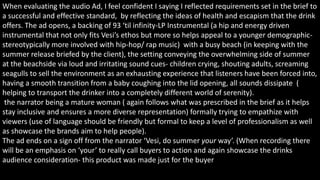 When evaluating the audio Ad, I feel confident I saying I reflected requirements set in the brief to
a successful and effective standard, by reflecting the ideas of health and escapism that the drink
offers. The ad opens, a backing of 93 ‘til infinity-LP Instrumental (a hip and energy driven
instrumental that not only fits Vesi’s ethos but more so helps appeal to a younger demographic-
stereotypically more involved with hip-hop/ rap music) with a busy beach (in keeping with the
summer release briefed by the client), the setting conveying the overwhelming side of summer
at the beachside via loud and irritating sound cues- children crying, shouting adults, screaming
seagulls to sell the environment as an exhausting experience that listeners have been forced into,
having a smooth transition from a baby coughing into the lid opening, all sounds dissipate (
helping to transport the drinker into a completely different world of serenity).
the narrator being a mature woman ( again follows what was prescribed in the brief as it helps
stay inclusive and ensures a more diverse representation) formally trying to empathize with
viewers (use of language should be friendly but formal to keep a level of professionalism as well
as showcase the brands aim to help people).
The ad ends on a sign off from the narrator ‘Vesi, do summer your way’. (When recording there
will be an emphasis on ‘your’ to really call buyers to action and again showcase the drinks
audience consideration- this product was made just for the buyer
 