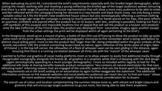 When evaluating my print Ad, I considered the brief’s requirements especially with the briefed target demographic, when
casting the model; working with and shooting a young (reflecting the briefed age of the target audience) women (ensuring
that there is a wide range of positive and inclusive representation that will allow a more mass audience to be able to relate
and feel reflected within the campaign) having her dressed in a navy hoodie and black shorts (navy not only being a more
suitable colour as it fits the Brand’s now established house colours but also stereotypically reflecting a common clothing
choice in the target age range the campaign is aiming to reach) posed with her hands placed on her hips, (the pose reflects
an assertive, confident and aspired effect the product has on its buyers, with Vesi, anything is possible), looking out from a
cliff (symbolic of this escapist and impossible locations line of appeal that will sell the product as a heaven sent product)
onto the lake (reflective of the Finnish lakes the product was developed from- naturalistic imagery again another escape
from the urban settings the print will be displayed within all again pertaining to the brief )
In the foreground, stood up on a mound of grass, a bottle of Vesi (the use of framing to allow the product to take up quite
some room of the print- allowing audiences with photographic memories to first remember what is being sold before its
distinct visual selling point- more so lets the product feel ‘larger than life’, being embedded within the grass embolic of the
brands naturalistic USP, the product connecting buyers back to nature; again reflective of the drinks place of origin; lakes
of Finland ). In the top left corner, the silhouettes of a flock of whooper swan can be seen gliding in the distance, again
ensuring that there is a running correlation between all three ads with the ‘mascot’ of the whooper swan.
I wanted to further use graphics of social media platforms more so to allow viewers to easily find additional media through
recognisable iconography alongside the brands @, all graphics in a simplistic white that is in keeping with the slick design
(again stereotypically appealing to a much younger demographic) I more so included within regards to text for The
additional info looks at sharing benefits towards product consumption ‘Vesi contains all natural electrolytes for that cool,
refreshing taste!’ informing viewers that are engaged of the scientific aspects that sets the brand apart (in keeping again to
requirements set in the brief) ending on an exclamation to again further exaggerate the statement. The additional
information continues to link towards websites and social platforms audiences can reach Vesi on ‘to find out more-’ allows
for more audience interaction and again showcases the brands consideration for its buyers.
The overall use of colour and location complementing the summer release more so, with vibrant and bright colours and
greenery that will encourage target audiences to go out more, Vesi being able to take them anywhere.
 