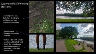 Evidence of safe working
practices:
Ensured ground was
dry before shooting to
avoid slips and trips
Kept clear from slopes
Wore suitable
footwear for uneven
surfaces
Shot on a day with suitable
weather, not too hot/ cold-
cloudy day helped avoid
additional protection/
equipment; sunscreen,
umbrella etc.
 