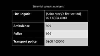 Fire Brigade (Saint Mary's fire station)
023 8064 4000
Ambulance 999
Police 999
Transport police 0800 405040
Essential contact numbers
 