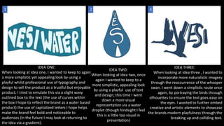 IDEA TWO:
When looking at idea two, once
again I wanted to keep to a
more simplistic, appealing look
by using a playful use of text
and design; this time I went
down a more visual
representation via a water
droplet (though hindsight I feel
this is a little too visual in
presentation)
IDEA ONE:
When looking at idea one, I wanted to keep to again
a more simplistic yet appealing look by using a
playful whilst professional use of typography and
design to sell the product as a trustful but enjoyable
product; I tried to emulate this via a slight wavy
outlined box to the text (the use of curves within
the box I hope to reflect the brand as a water based
product) the use of capitalized letters I hope helps
make the brand feel bold and noticeable to
audiences (in the future I may look at returning to
the idea via a gradient).
IDEA THREE:
When looking at idea three , I wanted to
incorporate more naturalistic imagery
through the reoccurrence of the whooper
swan. I went down a simplistic route once
again, by portraying the birds through
silhouettes to ensure the text goes easy on
the eyes. I wanted to further embed
creative and artistic elements to showcase
the brands modern playfulness through the
breaking up and colliding text.
1 2 3
 