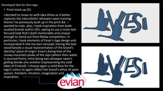 • Final mock up (2):
I decided to move on with idea three as it better
captures the naturalistic/ whooper swan running
theme I've previously built up in the print Ad . i
wanted to note ,also, I took inspiration from both
studied brands within LO1, opting to use a more text
focused look that’s both memorable and unique
enough to stand out from fellow competitors. In
particular, I took elements of Evian's logo design and
incorporated it into my own concept; having the text
stood beside a visual representation of the brand’s
identity/ place of origin- Evian's being that of the
snowy mountain peaks of the alps (where their water
is sourced from), mine being two whooper swan’s
gliding beside one another (representing the cold
lakes of Finland). I choose again a solid blue for the
logo’s colour to again reflect the brand’s ethos of open
spaces, freedom, intuition, imagination and
inspiration.
Developed idea for Vesi Logo:
 