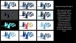 When experimenting for
Vesi’s text logo, again I
looked at different styles
and gradients; mainly
sticking to a blue colour
pallet to be in keeping
with the established
theme but more so
playing around with so
variety of colours and
textures to sell the brand
as a friendly and youthful
entity.
Experimenting with logo 2
 