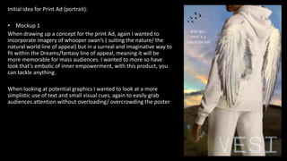 Initial idea for Print Ad (portrait):
• Mockup 1
When drawing up a concept for the print Ad, again I wanted to
incorporate imagery of whooper swan’s ( suiting the nature/ the
natural world line of appeal) but in a surreal and imaginative way to
fit within the Dreams/fantasy line of appeal, meaning it will be
more memorable for mass audiences. I wanted to more so have
look that’s embolic of inner empowerment, with this product, you
can tackle anything.
When looking at potential graphics I wanted to look at a more
simplistic use of text and small visual cues, again to easily grab
audiences attention without overloading/ overcrowding the poster
 