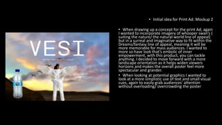 • Initial idea for Print Ad: Mockup 2
• When drawing up a concept for the print Ad, again
I wanted to incorporate imagery of whooper swan’s (
suiting the nature/ the natural world line of appeal)
but in a surreal and imaginative way to fit within the
Dreams/fantasy line of appeal, meaning it will be
more memorable for mass audiences. I wanted to
more so have look that’s embolic of inner
empowerment, with this product, you can tackle
anything. I decided to move forward with a more
landscape orientation as it helps widen viewers
horizons and makes the overall poster feel more
spectacular and grander.
• When looking at potential graphics I wanted to
look at a more simplistic use of text and small visual
cues, again to easily grab audiences' attention
without overloading/ overcrowding the poster
 