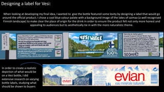 Designing a label for Vesi:
When looking at developing my final idea, I wanted to give the bottle featured some levity by designing a label that would go
around the official product; I chose a cool blue colour palate with a background image of the lakes of saimaa (a well recognised
Finnish landscape) to make clear the place of origin for the drink in order to ensure the product felt not only more honest and
appealing to audiences but to aesthetically tie in with the more naturalistic theme.
In order to create a realistic
depiction of what would be
on a Vesi bottle, I did
extensive research on varying
bottle labels, studying what
should be shown to buyers
 