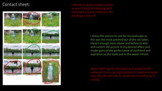 Contact sheet: I deicide to avoid using this photo
as even though it is keeping with
the bright summer reflection, the
blockings a little off
I chose this picture to use for my landscape as
this was the most polished out of the set taken,
there's enough room above and bellow to edit
and contort the picture to my desired effect and
model gives of the perfect pose of confident and
aspiration as she looks out to the water Infront.
Again I didn’t go for this photo as it looked a little
awkward- from a up angle position it makes the bottle
look off and I don’t think i could sell it standing up in
editing.
 