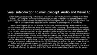When looking at developing an Audio and Visual Ad for Vesi Water, I wanted to keep in mind the
Brand’s USP being the products country of origin; Finland and the health benefits of the drink
(containing natural electrolytes) whilst more so considering the time of launch; being summer and
how to successfully and creatively reflect elements of briefed points in the final Ad
When collecting footage for the audible and visual Ad, I’m considering a more fantastical and
visually interesting narrative that will stay in viewers heads; following a group of young adults (18-
24) made up of both men and women (reflecting the target demographic) that are playfully hanging
out, sat on a small wooden dock above a wide lake (showcasing Finland’s secluded woodlands to
further represent the country and brands naturalistic charm). As they start shoving one another into
the water, one of the boys opens a bottle of Vesi and takes a swig before being thrown into the lake
alongside his mates. However, unlike the rest, he doesn’t splash into the water but rather sits on top
of the lakes surface, a slight ripple circling around him from his light impact. In astonishment he
jumps to his feet and looks down below him, his friends looking up from the water in awe. He grins
before sprinting across the water, his friends swim after him. He leaps and we jump cut to a
whooper swan rising from the lake and flying into the air, fellow swans gliding beside it, now across
a vast body of water, the ad ends on the flock flying across a vast plane of water, into the sunset.
Small introduction to main concept: Audio and Visual Ad
 