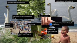 MOOD BOARD FOR AUDIO AD
Escapism, transportation through a
turn of a lid
Humanistic vs naturalistic sound
design
Chaotic to calm
Whooper swans faint honking
Rowdy beach/ crying
kids
Humming of
insects, swaying
of trees
Sigh of relief
Calming
narrator
 