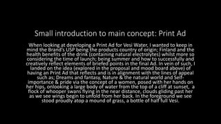 Small introduction to main concept: Print Ad
When looking at developing a Print Ad for Vesi Water, I wanted to keep in
mind the Brand’s USP being the products country of origin; Finland and the
health benefits of the drink (containing natural electrolytes) whilst more so
considering the time of launch; being summer and how to successfully and
creatively reflect elements of briefed points in the final Ad. In vein of such, I
landed on the idea (explored in the proposal and mood board above) of
having an Print Ad that reflects and is in alignment with the lines of appeal
such as; Dreams and fantasy, Nature & the natural world and Self-
importance & pride via the concept of a women, posed with her hands on
her hips, onlooking a large body of water from the top of a cliff at sunset, a
flock of whooper swans flying in the near distance, clouds gliding past her
as we see wings begin to unfold from her back. In the foreground we see
stood proudly atop a mound of grass, a bottle of half full Vesi.
 