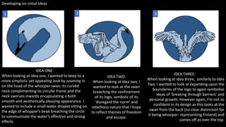 Developing on initial ideas
IDEA THREE:
When looking at idea three, similarly to Idea
Two, I wanted to look at expanding upon the
boundaries of the logo to again symbolise
ideas of ‘breaking through barriers’ and
personal growth. However again, I’m not so
confident in its design as this looks at the
swan from the back (no clear distinction for
it being whooper- representing Finland) and
comes off as over the top.
IDEA ONE:
When looking at idea one, I wanted to keep to a
more simplistic yet appealing look by zooming in
on the head of the whooper swan; its curved
neck complimenting its circular frame and the
neck swerves inwards encapsulating a both
smooth and aesthetically pleasing appearance. I
wanted to include a small water droplet sitting on
the edge of whopper’s beak breaching the circle
to communicate the water’s effective and strong
effects
IDEA TWO:
When looking at idea two, I
wanted to look at the swan
breaching the confinement
of its logo, symbolic of its
‘disregard the norm’ and
rebellious nature that I hope
to reflect themes of freedom
and escape.
1 2 3
 