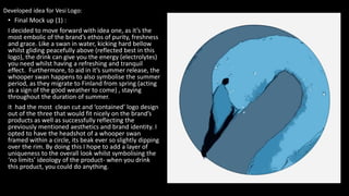 • Final Mock up (1) :
I decided to move forward with idea one, as it’s the
most embolic of the brand’s ethos of purity, freshness
and grace. Like a swan in water, kicking hard bellow
whilst gliding peacefully above (reflected best in this
logo), the drink can give you the energy (electrolytes)
you need whilst having a refreshing and tranquil
effect. Furthermore, to aid in it’s summer release, the
whooper swan happens to also symbolise the summer
period, as they migrate to Finland from spring (acting
as a sign of the good weather to come) , staying
throughout the duration of summer.
it had the most clean cut and ‘contained’ logo design
out of the three that would fit nicely on the brand’s
products as well as successfully reflecting the
previously mentioned aesthetics and brand identity. I
opted to have the headshot of a whooper swan
framed within a circle, its beak ever so slightly dipping
over the rim. By doing this I hope to add a layer of
uniqueness to the overall look whilst symbolising the
‘no limits’ ideology of the product- when you drink
this product, you could do anything.
Developed idea for Vesi Logo:
 