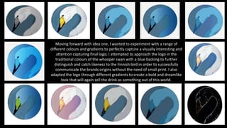Moving forward with idea one, I wanted to experiment with a range of
different colours and gradients to perfectly capture a visually interesting and
attention capturing final logo; I attempted to approach the logo in the
traditional colours of the whooper swan with a blue backing to further
distinguish and catch likeness to the Finnish bird in order to successfully
communicate the brands origins without the need of small print. I also
adapted the logo through different gradients to create a bold and dreamlike
look that will again sell the drink as something out of this world.
 