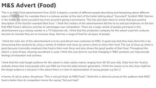 M&S Advert (Food)
This is an M&S Food advertisement from 2019. It depicts a variety of different people describing and fantasising about different
types of M&S Food. For example there is a railway worker at the start of the trailer talking about “Succulent” Scottish M&S Salmon.
In the trailer, the word succulent has lines around it giving it prominence. This has also been done to words that give positive
description of the food for example“Best Ever”. I think the creators of the advertisement did this to try and put emphasis on the fact
that M&S Food is delicious and has its advantages over competitors. There are a large variety of people portrayed in this
advertisement e.g a railway worker or a TV Salesman etc. I think that the production company for this advert used this costume
decision to connote they are an inclusive shop, that has a range of food for all types of people.
I think the main aim of this advertisement is to try and attract new customers to M&S. A good way that they have done this is by
showcasing their products by using a variety of medium and close up camera shots to show their food. The use of close up shots is
good because it provides emphasis that food is their main focus and also shows the good quality of their food. Throughout the
advert, a slow tempo, relaxing soundtrack is used. I think this was done to say that indulging in M&S’ products can help provide
feelings of relaxation and coziness.
I think that the main target audience for this advert is older adults mainly ranging from 30-50 year olds. Data from the YouGov
website shows that most people who use M&S are from the baby boomer generation. I think the reason as to why they might be
the target audience is because in the advert there is a lack of representation of young people e.g Gen Z
In terms of call to action, the phrase “This is not just food, its M&S Food”. I think this is done to convey to the audience that M&S’
food is better than its competitors hence the saying “Not just food”.
 