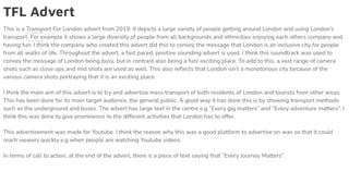 TFL Advert
This is a Transport For London advert from 2019. It depicts a large variety of people getting around London and using London’s
transport. For example it shows a large diversity of people from all backgrounds and ethnicities enjoying each others company and
having fun. I think the company who created this advert did this to convey the message that London is an inclusive city for people
from all walks of life. Throughout the advert, a fast paced, positive sounding advert is used. I think this soundtrack was used to
convey the message of London being busy, but in contrast also being a fun/ exciting place. To add to this, a vast range of camera
shots such as close ups and mid shots are used as well. This also reﬂects that London isn’t a monotonous city because of the
various camera shots portraying that it is an exciting place.
I think the main aim of this advert is to try and advertise mass transport of both residents of London and tourists from other areas.
This has been done for its main target audience, the general public. A good way it has done this is by showing transport methods
such as the underground and buses. The advert has large text in the centre e.g “Every gig matters” and “Every adventure matters”. I
think this was done to give prominence to the different activities that London has to offer.
This advertisement was made for Youtube. I think the reason why this was a good platform to advertise on was so that it could
reach viewers quickly e.g when people are watching Youtube videos.
In terms of call to action, at the end of the advert, there is a piece of text saying that “Every Journey Matters”.
 