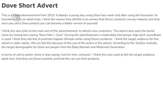 Dove Short Advert
This is a Dove advertisement from 2014. It depicts a young boy using Dove face wash and after using the facewash, he
transitions in to an adult male. I think the reason they did this is to convey that Dove’s products convey maturity and that
once you use a Dove product you can become a better version of yourself.
I think this also links to the main aim of the advertisement, to attract new customers. The advert also sells the brand
name by having text saying “Dove Men + Care”. During the advertisement a moderately fast tempo, high pitch soundtrack
is used. I think they did this to promote happier lifestyle while using Dove’s products. I think the target audience for this
advert is older adults. We can tell this because of the use of the actors in the advert. According to the YouGov website,
the target demographic for Dove are people from the Baby Boomer and Millennial Generation.
In terms of call to action, there is text saying “Just for men, seriously”. I think this was used to tell the target audience,
adult men, that they are Dove’s priority and that the can use their products.
 