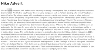 Nike Advert
Nike are trying empower their audience and are trying to convey a message that they as a brand are against racism and
discrimination. An effective way they do this is by using star power such as Raheem Sterling, who himself has been a
victim of racism. By using someone with experiences of racism, it can be easy for other people to relate and could
empower people for speaking up against racism. Alongside using starpower, this advert uses a quote that could relate
racism: “Speaking up doesn’t always make life easier, but easy never changed everything”.In the same way, Nike as a
brand are using the advert with Serena Williams to try and appeal to its female audience and are trying to convey a
message that they are against female discrimination. By using Serena Williams, the audience could feel that she is an
ambassador for this cause. By using selective desaturation, it can make the audience feel as if the colours are like a
symbol of hope compared to the darkness. A low angle mid shot is also used to convey a symbol of power, as if the star
is looking down on you. This could also be compared to a social media advert that Nike posted on Instagram in 2017. I
think Nike tried to continue their message of inclusivity in sport with this advertisement by including another public
figure such as Cristiano Ronaldo to represent his journey to success. It shows a photo of a younger version of himself at
a football pitch. It was captioned “Nobody believed a boy from Madeira would make it to the stars. Except that boy from
Madeira”. I think that this was a good motivational message to add to their campaign as it would have given consumers
of Nike products confidence. I think that it was good to distribute this advertisement using social media because it
could’ve meant that a wider audience could see it. This is especially relevant for Nike because being a supporter of this
cause would mean that consumers would view nike as a good company to buy from.
 
