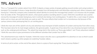 TFL Advert
This is a Transport For London advert from 2019. It depicts a large variety of people getting around London and using London’s
transport. For example it shows a large diversity of people from all backgrounds and ethnicities enjoying each others company and
having fun. I think the company who created this advert did this to convey the message that London is an inclusive city for people
from all walks of life. Throughout the advert, a fast paced, positive sounding advert is used. I think this soundtrack was used to
convey the message of London being busy, but in contrast also being a fun/ exciting place. To add to this, a vast range of camera
shots such as close ups and mid shots are used as well. This also reflects that London isn’t a monotonous city because of the
various camera shots portraying that it is an exciting place.
I think the main aim of this advert is to try and advertise mass transport of both residents of London and tourists from other areas.
This has been done for its main target audience, the general public. A good way it has done this is by showing transport methods
such as the underground and buses. The advert has large text in the centre e.g “Every gig matters” and “Every adventure matters”.
I think this was done to give prominence to the different activities that London has to offer.
This advertisement was made for Youtube. I think the reason why this was a good platform to advertise on was so that it could
reach viewers quickly e.g when people are watching Youtube videos.
In terms of call to action, at the end of the advert, there is a piece of text saying that “Every Journey Matters”.
 